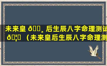 未来皇 🕸 后生辰八字命理测试 🦟 （未来皇后生辰八字命理测试结果）